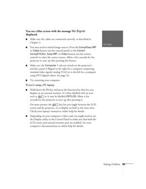 Page 68Solving Problems63
You see a blue screen with the message No Signal 
displayed.
Make sure the cables are connected correctly, as described in 
Chapter 2.
You may need to switch image sources. Press the Comp/Easy-MP 
or 
Video button (on the control panel) or the Comp1, 
Comp2/YCbCr, Easy-MP, or Video button (on the remote 
control) to select the correct source. Allow a few seconds for the 
projector to sync up after pressing the button.
Make sure the Computer 1 selector switch on the projector’s...