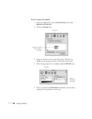 Page 6964Solving ProblemsIf you’re using a PowerBook: 
1. From the Apple menu, select 
Control Panels, then click 
Monitors and Sound.
2. Click the Arrange icon.
3. Drag one monitor icon on top of the other. This lets you 
display on the projector screen as well as the LCD screen.
4. If the Arrange option isn’t available, click the 
Monitor icon. 
5. Select one of the listed 
Simulscan resolutions. (It may take a 
moment for the projector to sync up.)
click here
drag one monitor
icon on top of
the other
select...