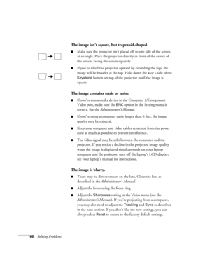 Page 7166Solving Problems
The image isn’t square, but trapezoid-shaped.
Make sure the projector isn’t placed off to one side of the screen, 
at an angle. Place the projector directly in front of the center of 
the screen, facing the screen squarely.
If you’ve tilted the projector upward by extending the legs, the 
image will be broader at the top. Hold down the 
+ or – side of the 
Keystone button on top of the projector until the image is 
square. 
The image contains static or noise.
If you’ve connected a...