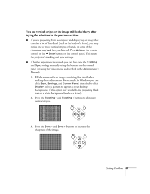 Page 72Solving Problems67
You see vertical stripes or the image still looks blurry after 
trying the solutions in the previous section.
If you’re projecting from a computer and displaying an image that 
contains a lot of fine detail (such as the body of a letter), you may 
notice one or more vertical stripes or bands, or some of the 
characters may look heavy or blurred. Press 
Auto on the remote 
control or the   
Enter button on the control panel. This resets 
the projector’s tracking and sync settings.
If...