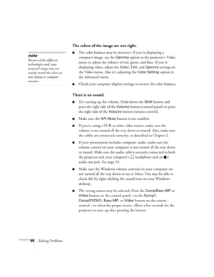 Page 7368Solving Problems
The colors of the image are not right.
The color balance may be incorrect. If you’re displaying a 
computer image, use the 
Gamma option in the projector’s Video 
menu to adjust the balance of red, green, and blue. If you’re 
displaying video, adjust the 
Color, Tint, and Gamma settings on 
the Video menu. Also try adjusting the 
Color Setting option in 
the Advanced menu.
Check your computer display settings to correct the color balance.
There is no sound.
Try turning up the...