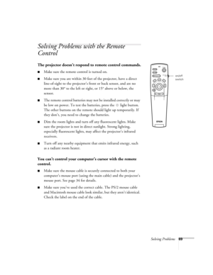 Page 74Solving Problems69
Solving Problems with the Remote 
Control
The projector doesn’t respond to remote control commands.
Make sure the remote control is turned on. 
Make sure you are within 30 feet of the projector, have a direct 
line-of-sight to the projector’s front or back sensor, and are no 
more than 30° to the left or right, or 15° above or below, the 
sensor.
The remote control batteries may not be installed correctly or may 
be low on power. To test the batteries, press the  light button. 
The...