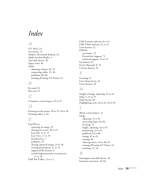 Page 80Index75
Index
A
A/V Mute, 54
Accessories, 73
Adapter, Macintosh desktop, 32
Adobe Acrobat Reader, 4
Anti-theft device, 30
Aspect ratio, 44
Audio
adjusting volume, 44, 53
connecting cables, 35, 36
problems, 60, 68
turning off (using A/V Mute), 54
B
Bar tool, 58
Box tool, 57
C
Computer, connecting to, 31 to 35
D
Drawing on the screen, 20 to 25, 56 to 58
Drawing tablet, 3, 20
E
EasyMP.net
capturing an image, 25
drawing on screen, 20 to 25
Easy File, 13 to 15
Easy View, 17 to 19
introduction, 2
problems, 70...