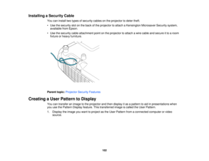 Page 102

Installing
aSecurity Cable
 You
caninstall twotypes ofsecurity cablesonthe projector todeter theft.
 •
Use thesecurity slotonthe back ofthe projector toattach aKensington MicrosaverSecuritysystem,
 available
fromEpson.
 •
Use thesecurity cableattachment pointonthe projector toattach awire cable andsecure itto aroom
 fixture
orheavy furniture.
 Parent
topic:Projector SecurityFeatures
 Creating
aUser Pattern toDisplay
 You
cantransfer animage tothe projector andthen display itas apattern toaid...