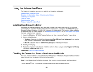 Page 104

Using
theInteractive Pens
 The
BrightLink interactive pensturnanywall intoaninteractive whiteboard.
 Installing
EasyInteractive Driver
 Checking
theConnection Statusofthe Interactive Module
 Calibrating
theProjector
 Using
thePens
 Easy
Interactive Tools
 Windows
TabletPCand InkTools
 Installing
EasyInteractive Driver
 Before
youcanusetheinteractive pens,youneed toinstall EasyInteractive Driveronthe computer
 connected
tothe projector. TheEasy Interactive Driversoftware isavailable onthe EPSON...