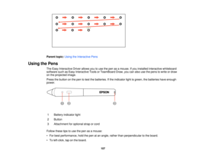 Page 107

Parent
topic:UsingtheInteractive Pens
 Using
thePens
 The
Easy Interactive Driverallows youtouse thepen asamouse. Ifyou installed interactive whiteboard
 software
suchasEasy Interactive ToolsorTeamBoard Draw,youcanalso usethepens towrite ordraw
 on
the projected image.
 Press
thebutton onthe pen totest thebatteries. Ifthe indicator lightisgreen, thebatteries haveenough
 power.

1
 Battery
indicator light
 2
 Button

3
 Attachment
foroptional straporcord
 Follow
thesetipstouse thepen asamouse:
 •
For...