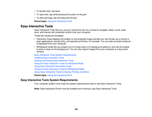 Page 108

•
To double-click, taptwice.
 •
To right-click, tapwhile pressing thebutton onthe pen.
 •
To click anddrag, tapand drag withthepen.
 Parent
topic:UsingtheInteractive Pens
 Easy
Interactive Tools
 Easy
Interactive Toolsletsyou useyour interactive penasamouse tonavigate, select,scroll,draw,
 save,
andinteract withprojected contentfromyourcomputer.
 These
twomodes areavailable:
 •
Interactive modedisplays thetoolbar onthe projected imageandletsyou usethepen asamouse to
 open
applications,...