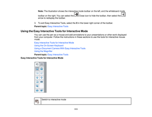 Page 111
Note:Theillustrationshowstheinteractivemodetoolbarontheleft,andthewhiteboardmode
toolbarontheright.YoucanselecttheCloseicontohidethetoolbar,thenselectthe
arrowtoredisplaythetoolbar.
3.ToexitEasyInteractiveTools,selecttheXinthelowerrightcornerofthetoolbar.
Parenttopic:EasyInteractiveTools
UsingtheEasyInteractiveToolsforInteractiveMode
Youcanusethepenasamouseandaddannotationstoyourpresentationsorotherworkdisplayed
fromyourcomputer.Followtheinstructionsinthesesectionstousethetoolsforinteractivemouse
mode....