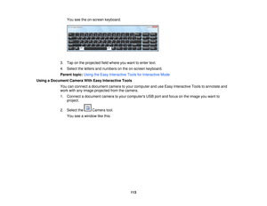 Page 113

You
seetheon-screen keyboard.
 3.
Tap onthe projected fieldwhere youwant toenter text.
 4.
Select theletters andnumbers onthe on-screen keyboard.
 Parent
topic:UsingtheEasy Interactive ToolsforInteractive Mode
 Using
aDocument CameraWithEasy Interactive Tools
 You
canconnect adocument cameratoyour computer anduseEasy Interactive Toolstoannotate and
 work
withanyimage projected fromthecamera.
 1.
Connect adocument cameratoyour computers USBportandfocus onthe image youwant to
 project.

2.
Select the...