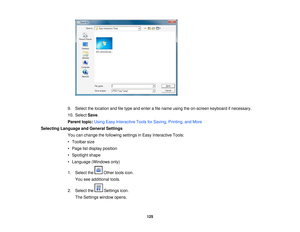 Page 125

9.
Select thelocation andfiletype andenter afile name usingtheon-screen keyboardifnecessary.
 10.
Select Save.
 Parent
topic:UsingEasyInteractive ToolsforSaving, Printing, andMore
 Selecting
Language andGeneral Settings
 You
canchange thefollowing settingsinEasy Interactive Tools:
 •
Toolbar size
 •
Page listdisplay position
 •
Spotlight shape
 •
Language (Windowsonly)
 1.
Select the Othertoolsicon.
 You
seeadditional tools.
 2.
Select the Settingsicon.
 The
Settings windowopens.
 125 