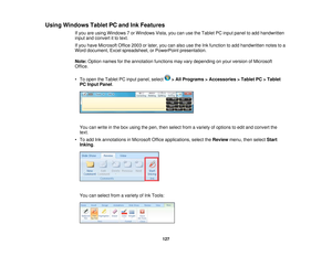 Page 127

Using
Windows TabletPCand InkFeatures
 If
you areusing Windows 7or Windows Vista,youcanusetheTablet PCinput panel toadd handwritten
 input
andconvert itto text.
 If
you have Microsoft Office2003orlater, youcanalso usetheInkfunction toadd handwritten notestoa
 Word
document, Excelspreadsheet, orPowerPoint presentation.
 Note:
Option names forthe annotation functionsmayvarydepending onyour version ofMicrosoft
 Office.

•
To open theTablet PCinput panel, select >All Programs >Accessories >Tablet...