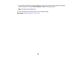 Page 128

•
To annotate yourPowerPoint slidesinSlideshow mode,pressandhold thepen against theprojection
 surface
toright-click, thenselect Pointer Options >Pen from thepop-up menu.
 Note:
Thisalsoworks inWindows XP.
 For
more information aboutthesefeatures, seeyour Windows Help.
 Parent
topic:Windows TabletPCand InkTools
 128 