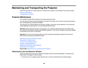 Page 146

Maintaining
andTransporting theProjector
 Follow
theinstructions inthese sections tomaintain yourprojector andtransport itfrom place toplace.
 Projector
Maintenance
 Transporting
theProjector
 Projector
Maintenance
 Your
projector needslittlemaintenance tokeep working atits best.
 You
may need toclean thelens periodically, andclean theairfilter andairvents toprevent theprojector
 from
overheating duetoblocked ventilation.
 The
only parts youshould replace arethelamp, airfilter, andremote...