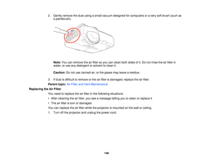 Page 148

2.
Gently remove thedust using asmall vacuum designed forcomputers oravery softbrush (suchas
 a
paintbrush).
 Note:
Youcanremove theairfilter soyou canclean bothsides ofit.Do not rinse theairfilter in
 water,
oruse anydetergent orsolvent toclean it.
 Caution:
Donot use canned air,orthe gases mayleave aresidue.
 3.
Ifdust isdifficult toremove orthe airfilter isdamaged, replacetheairfilter.
 Parent
topic:AirFilter andVent Maintenance
 Replacing
theAirFilter
 You
need toreplace theairfilter inthe...