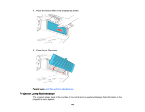 Page 150

4.
Place thenew airfilter inthe projector asshown.
 5.
Close theairfilter cover.
 Parent
topic:AirFilter andVent Maintenance
 Projector
LampMaintenance
 The
projector keepstrackofthe number ofhours thelamp isused anddisplays thisinformation inthe
 projectors
menusystem.
 150   