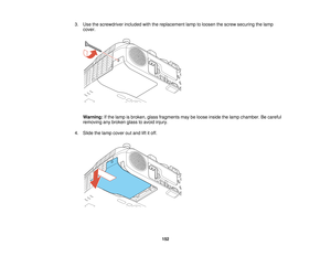 Page 152

3.
Use thescrewdriver includedwiththereplacement lamptoloosen thescrew securing thelamp
 cover.

Warning:
Ifthe lamp isbroken, glassfragments maybeloose inside thelamp chamber. Becareful
 removing
anybroken glasstoavoid injury.
 4.
Slide thelamp cover outand liftitoff.
 152   