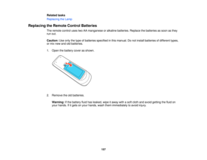 Page 157

Related
tasks
 Replacing
theLamp
 Replacing
theRemote ControlBatteries
 The
remote controlusestwoAAmanganese oralkaline batteries. Replacethebatteries assoon asthey
 run
out.
 Caution:
Useonly thetype ofbatteries specified inthis manual. Donot install batteries ofdifferent types,
 or
mix new andoldbatteries.
 1.
Open thebattery coverasshown.
 2.
Remove theoldbatteries.
 Warning:
Ifthe battery fluidhasleaked, wipeitaway withasoft cloth andavoid getting thefluid on
 your
hands. Ifitgets onyour hands,...