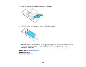 Page 158

3.
Insert thebatteries withthe+and –ends facing asshown.
 4.
Close thebattery coverandpress itdown untilitclicks intoplace.
 Warning:
Disposeofused batteries according tolocal regulations. Donot expose batteries toheat
 or
flame. Keepbatteries outofthe reach ofchildren; theyarechoking hazards andarevery
 dangerous
ifswallowed.
 Parent
topic:Projector Maintenance
 Related
references
 Remote
ControlOperation
 158   