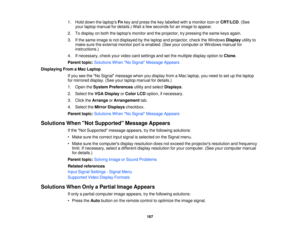 Page 167

1.
Hold down thelaptops Fnkey and press thekey labelled withamonitor iconorCRT/LCD .(See
 your
laptop manual fordetails.) Waitafew seconds foranimage toappear.
 2.
Todisplay onboth thelaptops monitorandtheprojector, trypressing thesame keysagain.
 3.
Ifthe same image isnot displayed bythe laptop andprojector, checktheWindows Displayutilityto
 make
suretheexternal monitorportisenabled. (Seeyourcomputer orWindows manualfor
 instructions.)

4.
Ifnecessary, checkyourvideo cardsettings andsetthe multiple...
