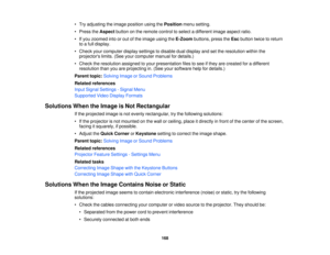 Page 168

•
Try adjusting theimage position usingthePosition menusetting.
 •
Press theAspect buttononthe remote controltoselect adifferent imageaspect ratio.
 •
Ifyou zoomed intoorout ofthe image usingtheE-Zoom buttons,presstheEsc button twicetoreturn
 to
afull display.
 •
Check yourcomputer displaysettings todisable dualdisplay andsetthe resolution withinthe
 projectors
limits.(Seeyourcomputer manualfordetails.)
 •
Check theresolution assignedtoyour presentation filestosee ifthey arecreated foradifferent...