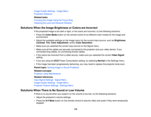 Page 170

Image
Quality Settings -Image Menu
 Projection
Distance
 Related
tasks
 Focusing
theImage UsingtheFocus Ring
 Cleaning
theLens andReceiver Window
 Solutions
WhentheImage Brightness orColors areIncorrect
 If
the projected imageistoo dark orlight, orthe colors areincorrect, trythe following solutions:
 •
Press theColor Mode button onthe remote controltotry different colormodes forthe image and
 environment.

•
Adjust theavailable settingsonthe Image menuforthe current inputsource, suchasBrightness ,...