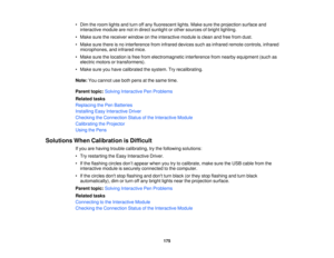 Page 175

•
Dim theroom lights andturn offany fluorescent lights.Makesuretheprojection surfaceand
 interactive
modulearenotindirect sunlight orother sources ofbright lighting.
 •
Make surethereceiver windowonthe interactive moduleisclean andfree from dust.
 •
Make surethere isno interference frominfrared devices suchasinfrared remotecontrols, infrared
 microphones,
andinfrared mice.
 •
Make surethelocation isfree from electromagnetic interferencefromnearby equipment (suchas
 electric
motorsortransformers).
 •...