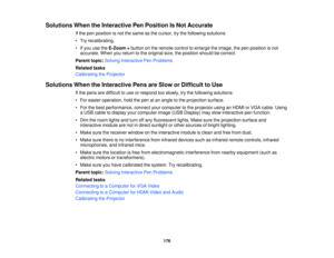 Page 176

Solutions
WhentheInteractive PenPosition IsNot Accurate
 If
the pen position isnot thesame asthe cursor, trythe following solutions:
 •
Try recalibrating.
 •
Ifyou usetheE-Zoom +button onthe remote controltoenlarge theimage, thepen position isnot
 accurate.
Whenyoureturn tothe original size,theposition shouldbecorrect.
 Parent
topic:Solving Interactive PenProblems
 Related
tasks
 Calibrating
theProjector
 Solutions
WhentheInteractive PensareSlow orDifficult toUse
 If
the pens aredifficult touse...