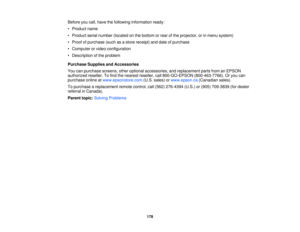 Page 178

Before
youcall, have thefollowing information ready:
 •
Product name
 •
Product serialnumber (located onthe bottom orrear ofthe projector, orinmenu system)
 •
Proof ofpurchase (suchasastore receipt) anddate ofpurchase
 •
Computer orvideo configuration
 •
Description ofthe problem
 Purchase
SuppliesandAccessories
 You
canpurchase screens,otheroptional accessories, andreplacement partsfromanEPSON
 authorized
reseller.Tofind thenearest reseller, call800-GO-EPSON (800-463-7766).Oryou can
 purchase...