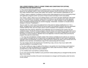 Page 205

GNU
LESSER GENERAL PUBLICLICENSE TERMSANDCONDITIONS FORCOPYING,
 DISTRIBUTION
ANDMODIFICATION
 0.
This License Agreement appliestoany software libraryorother program whichcontains anotice
 placed
bythe copyright holderorother authorized partysaying itmay bedistributed undertheterms of
 this
Lesser General PublicLicense (alsocalled thisLicense). Eachlicensee isaddressed asyou.
 A
library meansacollection ofsoftware functions and/ordataprepared soastobe conveniently linked
 with
application...