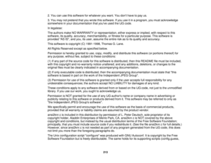 Page 213

2.
You canusethissoftware forwhatever youwant. Youdont have topay us.
 3.
You may notpretend thatyouwrote thissoftware. Ifyou useitin aprogram, youmust acknowledge
 somewhere
inyour documentation thatyouve usedtheIJG code.
 In
legalese:
 The
authors makeNOWARRANTY orrepresentation, eitherexpress orimplied, withrespect tothis
 software,
itsquality, accuracy, merchantability, orfitness foraparticular purpose.Thissoftware is
 provided
ASIS,and you, itsuser, assume theentire riskastoits quality...