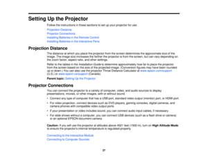 Page 27

Setting
Upthe Projector
 Follow
theinstructions inthese sections toset upyour projector foruse.
 Projection
Distance
 Projector
Connections
 Installing
Batteriesinthe Remote Control
 Installing
Batteriesinthe Interactive Pens
 Projection
Distance
 The
distance atwhich youplace theprojector fromthescreen determines theapproximate sizeofthe
 image.
Theimage sizeincreases thefarther theprojector isfrom thescreen, butcan vary depending on
 the
zoom factor, aspect ratio,andother settings.
 Refer
tothe...