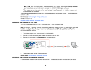 Page 30

•
Mac OSX:The USB Display setupfolder appears onyour screen. SelectUSBDisplay Installer
 and
follow theon-screen instructions toinstall theEPSON USBDisplay software.
 Follow
anyon-screen instructions. Youneed toinstall thissoftware onlythefirst time youconnect
 the
projector tothe computer.
 The
projector displaystheimage fromyourcomputers desktopandoutputs sound,ifyour presentation
 contains
audio.
 Parent
topic:Connecting toComputer Sources
 Related
references
 Projector
SetupSettings -Extended Menu...