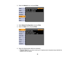 Page 46

3.
Select theNetwork menuandpress Enter.
 4.
Select Network Configuration andpress Enter.
 5.
Select theBasic menuandpress Enter.
 6.
Select thefollowing basicoptions asnecessary:
 •
Projector Nameletsyou enter aname upto16 alphanumeric characterslongtoidentify the
 projector
overthenetwork.
 46 