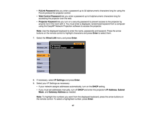 Page 47

•
PJLink Password letsyou enter apassword upto32 alphanumeric characterslongforusing the
 PJLink
protocol forprojector control.
 •
Web Control Password letsyou enter apassword upto8alphanumeric characterslongfor
 accessing
theprojector overtheweb.
 •
Projector Keywordletsyou turn onasecurity password toprevent accesstothe projector by
 anyone
notinthe room withit.You must enter adisplayed, randomized keywordfromacomputer
 using
theEasyMP NetworkProjection softwaretoaccess theprojector.
 Note:...