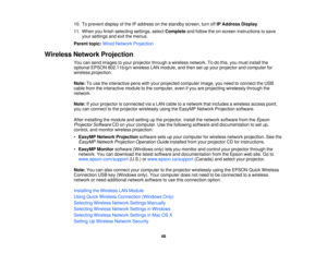 Page 48

10.
Toprevent displayofthe IPaddress onthe standby screen,turnoffIPAddress Display.
 11.
When youfinish selecting settings,selectComplete andfollow theon-screen instructions tosave
 your
settings andexitthemenus.
 Parent
topic:WiredNetwork Projection
 Wireless
NetworkProjection
 You
cansend images toyour projector throughawireless network. Todothis, youmust install the
 optional
EPSON802.11b/g/n wirelessLANmodule, andthen setupyour projector andcomputer for
 wireless
projection.
 Note:
Touse...