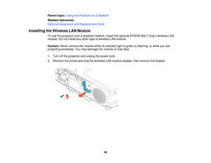 Page 49

Parent
topic:UsingtheProjector onaNetwork
 Related
references
 Optional
Equipment andReplacement Parts
 Installing
theWireless LANModule
 To
use theprojector overawireless network, installtheoptional EPSON802.11b/g/n wirelessLAN
 module.
Donot install anyother typeofwireless LANmodule.
 Caution:
Neverremove themodule whileitsindicator lightisgreen orflashing, orwhile youare
 projecting
wirelessly. Youmay damage themodule orlose data.
 1.
Turn offthe projector andunplug thepower cord.
 2.
Remove...