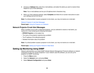 Page 59

8.
Choose anAddress field,enter thee-mail address, andselect thealerts youwant toreceive there.
 Repeat
foruptothree addresses.
 Note:
Youre-mail address canbeupto32 alphanumeric characterslong.
 9.
When youfinish selecting settings,selectComplete andfollow theon-screen instructions tosave
 your
settings andexitthemenus.
 Note:
Ifa critical problem causesaprojector toshut down, youmay notreceive ane-mail alert.
 Network
Projector E-mailAlertMessages
 Parent
topic:UsingtheProjector onaNetwork
 Network...
