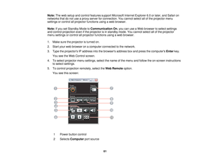 Page 61

Note:
Theweb setup andcontrol features supportMicrosoft InternetExplorer 6.0orlater, andSafari on
 networks
thatdonot use aproxy server forconnection. Youcannot selectallofthe projector menu
 settings
orcontrol allprojector functions usingaweb browser.
 Note:
Ifyou setStandby ModetoCommunication On,you canuseaWeb browser toselect settings
 and
control projection evenifthe projector isin standby mode.Youcannot selectallofthe projector
 menu
settings orcontrol allprojector functions usingaweb browser....