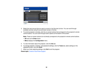 Page 64

3.
Select theinput source thatyouwant tocontrol inthe Sources Listbox. Youcanscroll through
 available
sourcesusingtheupand down arrows inthe box.
 4.
Tocontrol projection remotely,clicktheon-screen buttonsthatcorrespond tothe projectors remote
 control
buttons. Youcanscroll through buttonoptions atthe bottom ofthe screen.
 Note:
These on-screen buttonsdonot directly correspond tothe projectors remotecontrolbuttons:
 •
OK acts asthe Enter button
 •
Menu displays theConfiguration menu
 5.
Toview...