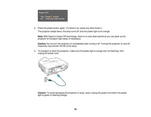 Page 68

2.
Press thepower button again.(Toleave iton, press anyother button.)
 The
projector beepstwice,thelamp turns off,and thepower lightturns orange.
 Note:
WithEpsons InstantOfftechnology, thereisno cool-down periodsoyou canpack upthe
 projector
fortransport rightaway (ifnecessary).
 Caution:
Donot turn theprojector onimmediately afterturning itoff. Turning theprojector onand off
 frequently
mayshorten thelifeofthe lamp.
 3.
Totransport orstore theprojector, makesurethepower lightisorange...