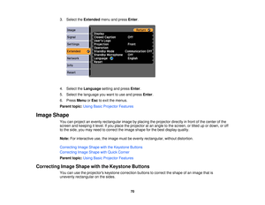 Page 70

3.
Select theExtended menuandpress Enter.
 4.
Select theLanguage settingandpress Enter.
 5.
Select thelanguage youwant touse and press Enter.
 6.
Press Menu orEsc toexit themenus.
 Parent
topic:UsingBasicProjector Features
 Image
Shape
 You
canproject anevenly rectangular imagebyplacing theprojector directlyinfront ofthe center ofthe
 screen
andkeeping itlevel. Ifyou place theprojector atan angle tothe screen, ortilted upordown, oroff
 to
the side, youmay need tocorrect theimage shape forthe best...