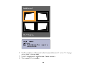 Page 74

6.
Use thearrow buttons onthe projector orthe remote controltoselect thecorner ofthe image you
 want
toadjust. Thenpress Enter.
 7.
Press thearrow buttons toadjust theimage shape asnecessary.
 8.
When youarefinished, pressEsc.
 74 