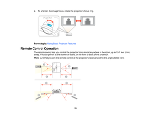 Page 76

2.
Tosharpen theimage focus,rotatetheprojector ’s focus ring.
 Parent
topic:UsingBasicProjector Features
 Remote
ControlOperation
 The
remote controlletsyou control theprojector fromalmost anywhere inthe room, upto19.7 feet(6m)
 away.
Youcanpoint itat the screen orboard, orthe front orback ofthe projector.
 Make
surethatyouaimtheremote controlatthe projectors receiverswithintheangles listedhere.
 76   