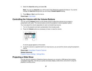 Page 87

4.
Select theAuto Irissetting andselect On.
 Note:
Youcanturn Auto Irisonoroff for each Color Mode thatsupports thefeature. Youcannot
 change
theAuto Irissetting whenyouareusing aClosed Caption setting.
 5.
Press Menu orEsc toexit themenus.
 Parent
topic:ColorMode
 Controlling
theVolume withtheVolume Buttons
 You
canusetheVolume buttonsonthe remote controltoadjust thevolume asyou project a
 presentation
withaudio. Thevolume buttons controltheprojector ’s internal speaker system.
 You
must adjust...