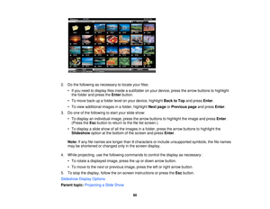 Page 90

2.
Dothe following asnecessary tolocate yourfiles:
 •
Ifyou need todisplay filesinside asubfolder onyour device, pressthearrow buttons tohighlight
 the
folder andpress theEnter button.
 •
To move backupafolder levelonyour device, highlight BacktoTop andpress Enter.
 •
To view additional imagesinafolder, highlight Nextpage orPrevious pageandpress Enter.
 3.
Doone ofthe following tostart your slide show:
 •
To display anindividual image,pressthearrow buttons tohighlight theimage andpress Enter.
 (Press...