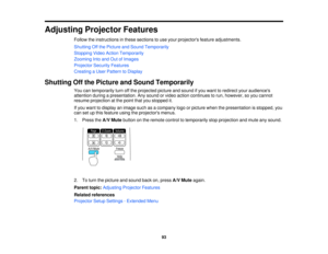 Page 93

Adjusting
ProjectorFeatures
 Follow
theinstructions inthese sections touse your projectors featureadjustments.
 Shutting
Offthe Picture andSound Temporarily
 Stopping
VideoAction Temporarily
 Zooming
Intoand OutofImages
 Projector
SecurityFeatures
 Creating
aUser Pattern toDisplay
 Shutting
Offthe Picture andSound Temporarily
 You
cantemporarily turnoffthe projected pictureandsound ifyou want toredirect youraudiences
 attention
duringapresentation. Anysound orvideo action continues torun, however,...