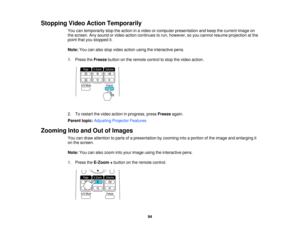 Page 94

Stopping
VideoAction Temporarily
 You
cantemporarily stoptheaction inavideo orcomputer presentation andkeep thecurrent imageon
 the
screen. Anysound orvideo action continues torun, however, soyou cannot resume projection atthe
 point
thatyoustopped it.
 Note:
Youcanalso stop video action usingtheinteractive pens.
 1.
Press theFreeze buttononthe remote controltostop thevideo action.
 2.
Torestart thevideo action inprogress, pressFreeze again.
 Parent
topic:Adjusting ProjectorFeatures
 Zooming...