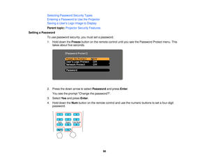 Page 96

Selecting
Password SecurityTypes
 Entering
aPassword toUse theProjector
 Saving
aUser s Logo Image toDisplay
 Parent
topic:Projector SecurityFeatures
 Setting
aPassword
 To
use password security,youmust setapassword.
 1.
Hold down theFreeze buttononthe remote controluntilyouseethePassword Protectmenu.This
 takes
about fiveseconds.
 2.
Press thedown arrow toselect Password andpress Enter.
 You
seetheprompt Change thepassword?.
 3.
Select Yesandpress Enter.
 4.
Hold down theNum button onthe remote...