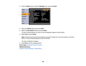 Page 103

2.
Press theMenu button, selecttheSettings menu,andpress Enter.
 3.
Select thePattern settingandpress Enter.
 4.
Select theUser Pattern settingandpress Enter.
 You
seeaprompt askingifyou want touse thedisplayed imageasaUser Pattern.
 5.
Select Yesandpress Enter.
 Note:
Ittakes afew moments forthe projector tosave theimage; donot use theprojector, itsremote
 control,
orany connected equipment untilitis finished.
 You
seeacompletion message.
 6.
Press Esctoexit themessage screen.
 Parent
topic:Adjusting...