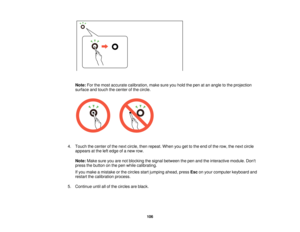 Page 106

Note:
Forthemost accurate calibration, makesureyouhold thepen atan angle tothe projection
 surface
andtouch thecenter ofthe circle.
 4.
Touch thecenter ofthe next circle, thenrepeat. Whenyougettothe end ofthe row, thenext circle
 appears
atthe leftedge ofanew row.
 Note:
Makesureyouarenotblocking thesignal between thepen andtheinteractive module.Dont
 press
thebutton onthe pen while calibrating.
 If
you make amistake orthe circles startjumping ahead,pressEsconyour computer keyboardand
 restart...